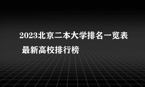 2023北京二本大学排名一览表 最新高校排行榜