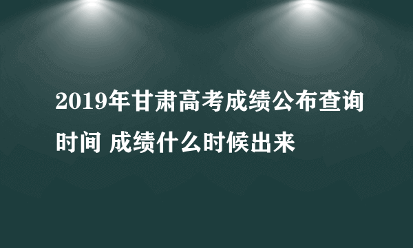 2019年甘肃高考成绩公布查询时间 成绩什么时候出来