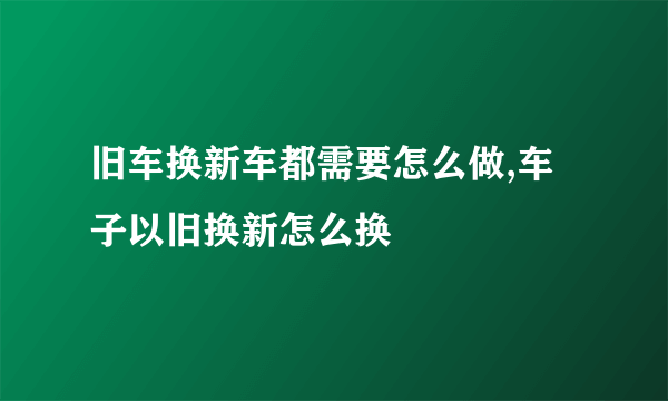 旧车换新车都需要怎么做,车子以旧换新怎么换