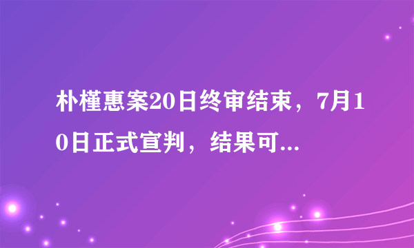 朴槿惠案20日终审结束，7月10日正式宣判，结果可能改变吗？