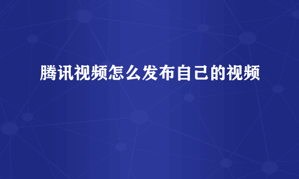 腾讯视频怎么发布自己的视频