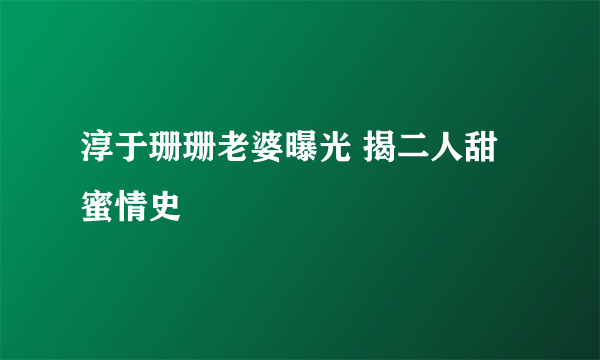 淳于珊珊老婆曝光 揭二人甜蜜情史