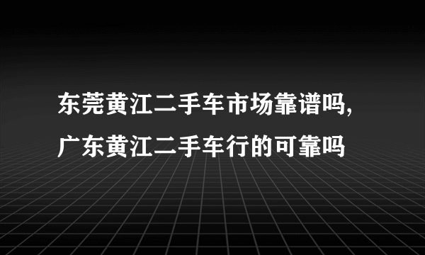 东莞黄江二手车市场靠谱吗,广东黄江二手车行的可靠吗