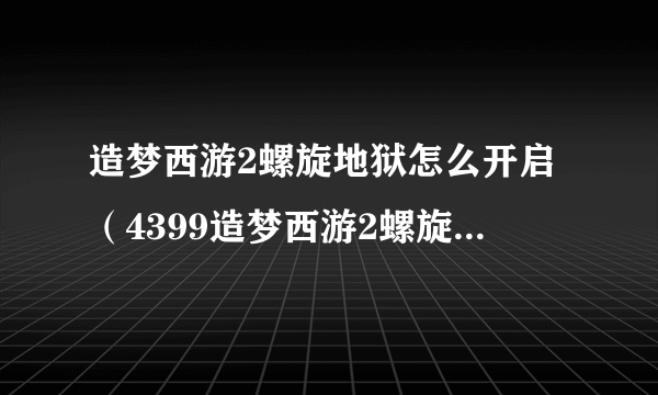 造梦西游2螺旋地狱怎么开启（4399造梦西游2螺旋地狱怎么进）