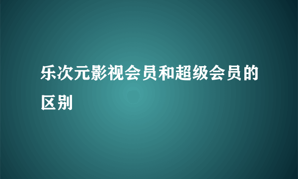 乐次元影视会员和超级会员的区别