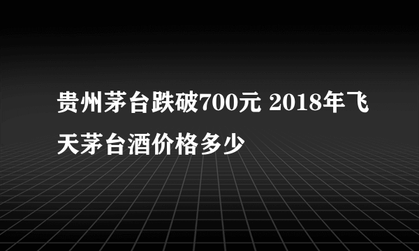 贵州茅台跌破700元 2018年飞天茅台酒价格多少