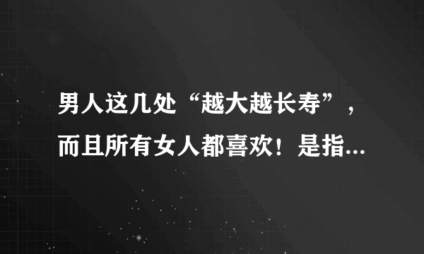 男人这几处“越大越长寿”，而且所有女人都喜欢！是指的什么越大越长寿？