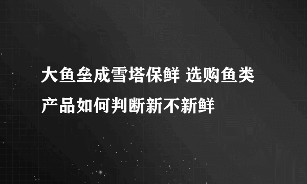 大鱼垒成雪塔保鲜 选购鱼类产品如何判断新不新鲜