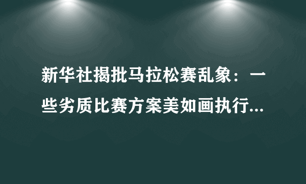 新华社揭批马拉松赛乱象：一些劣质比赛方案美如画执行烂成渣-飞外