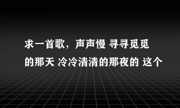 求一首歌，声声慢 寻寻觅觅的那天 冷冷清清的那夜的 这个