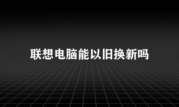 联想电脑能以旧换新吗