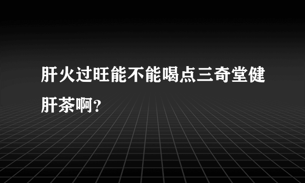 肝火过旺能不能喝点三奇堂健肝茶啊？