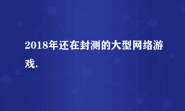 2018年还在封测的大型网络游戏.