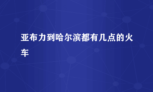 亚布力到哈尔滨都有几点的火车