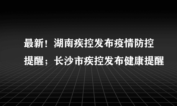 最新！湖南疾控发布疫情防控提醒；长沙市疾控发布健康提醒