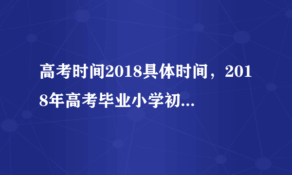 高考时间2018具体时间，2018年高考毕业小学初中起止时间精确到月