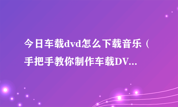 今日车载dvd怎么下载音乐（手把手教你制作车载DVD音乐光盘）