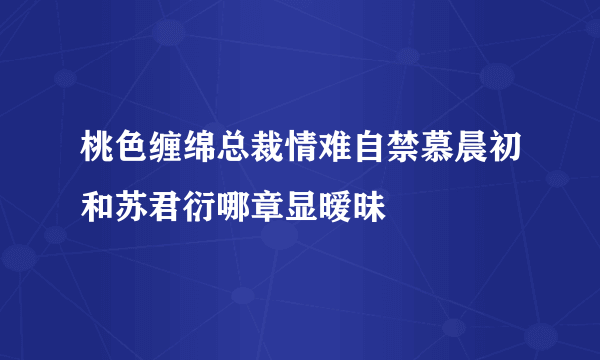 桃色缠绵总裁情难自禁慕晨初和苏君衍哪章显暧昧