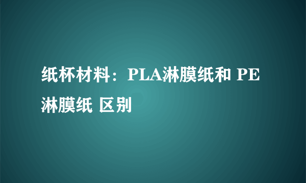 纸杯材料：PLA淋膜纸和 PE淋膜纸 区别