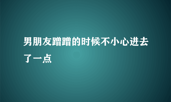 男朋友蹭蹭的时候不小心进去了一点