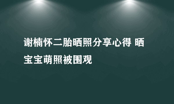 谢楠怀二胎晒照分享心得 晒宝宝萌照被围观