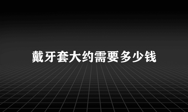 戴牙套大约需要多少钱