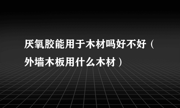 厌氧胶能用于木材吗好不好（外墙木板用什么木材）