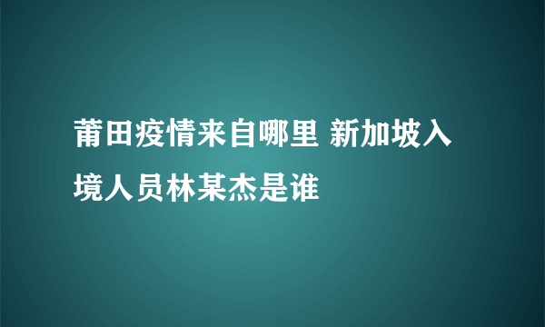 莆田疫情来自哪里 新加坡入境人员林某杰是谁