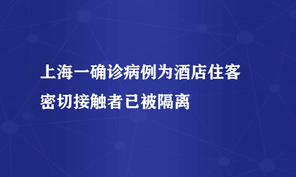 上海一确诊病例为酒店住客 密切接触者已被隔离