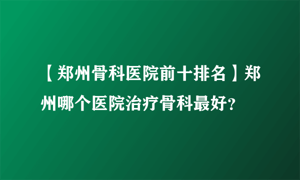 【郑州骨科医院前十排名】郑州哪个医院治疗骨科最好？