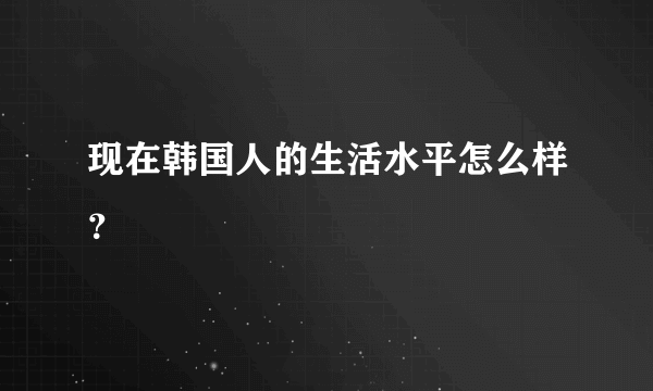 现在韩国人的生活水平怎么样？