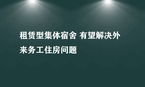 租赁型集体宿舍 有望解决外来务工住房问题