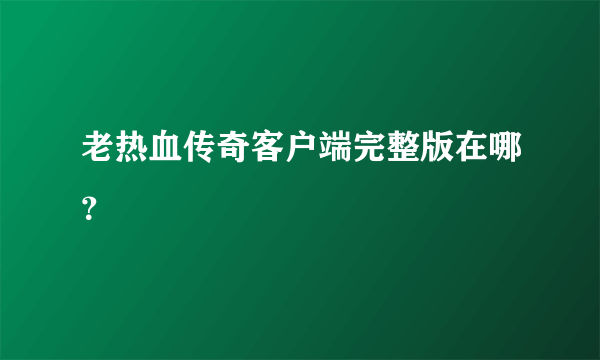 老热血传奇客户端完整版在哪？