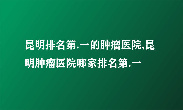 昆明排名第.一的肿瘤医院,昆明肿瘤医院哪家排名第.一