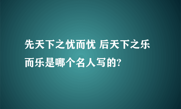 先天下之忧而忧 后天下之乐而乐是哪个名人写的?