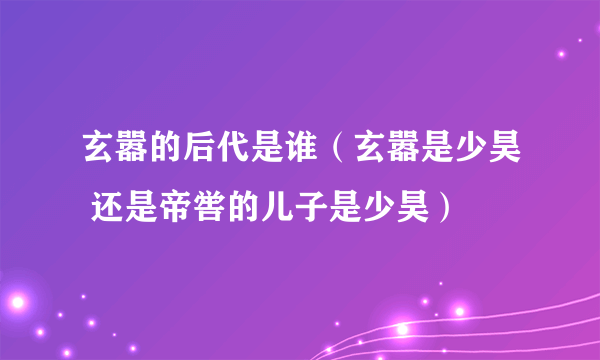 玄嚣的后代是谁（玄嚣是少昊 还是帝喾的儿子是少昊）