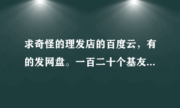 求奇怪的理发店的百度云，有的发网盘。一百二十个基友，谢谢。