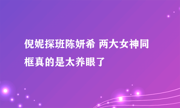 倪妮探班陈妍希 两大女神同框真的是太养眼了