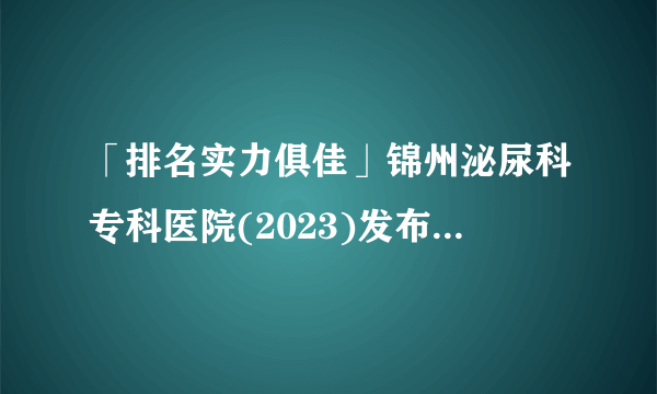 「排名实力俱佳」锦州泌尿科专科医院(2023)发布-锦州泌尿科医院排行