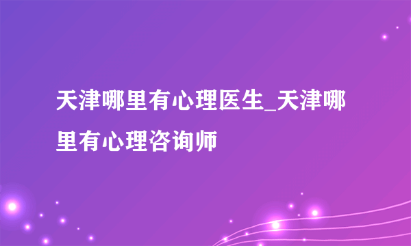 天津哪里有心理医生_天津哪里有心理咨询师