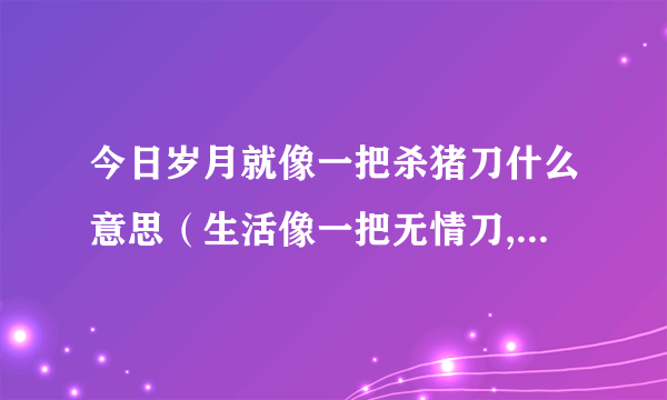 今日岁月就像一把杀猪刀什么意思（生活像一把无情刀,岁月像一把杀猪刀是什么意思）