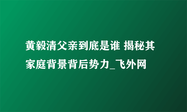 黄毅清父亲到底是谁 揭秘其家庭背景背后势力_飞外网