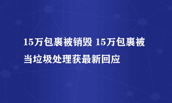 15万包裹被销毁 15万包裹被当垃圾处理获最新回应