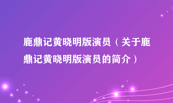 鹿鼎记黄晓明版演员（关于鹿鼎记黄晓明版演员的简介）