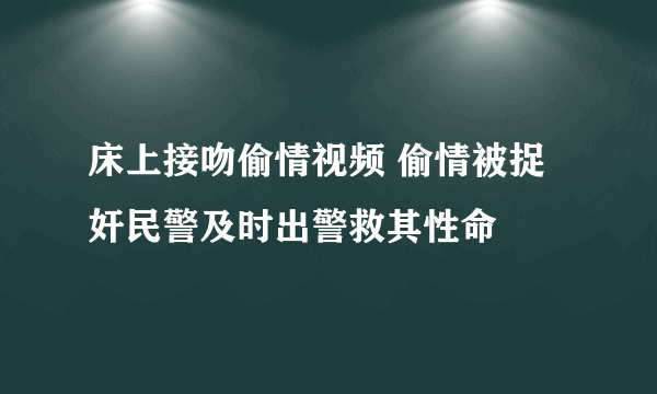 床上接吻偷情视频 偷情被捉奸民警及时出警救其性命