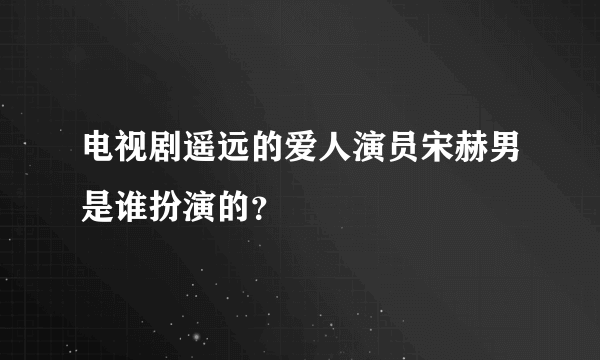 电视剧遥远的爱人演员宋赫男是谁扮演的？