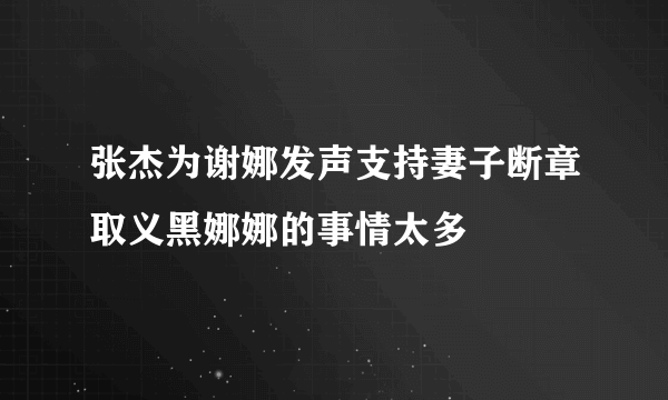 张杰为谢娜发声支持妻子断章取义黑娜娜的事情太多