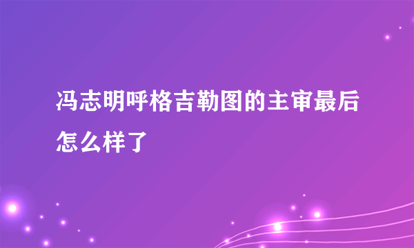 冯志明呼格吉勒图的主审最后怎么样了