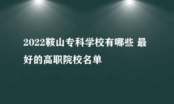 2022鞍山专科学校有哪些 最好的高职院校名单