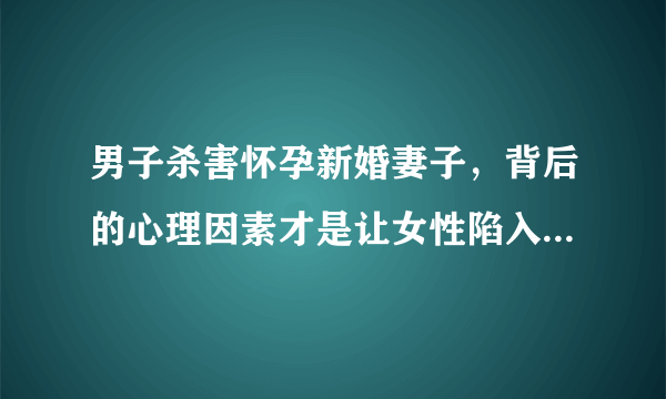 男子杀害怀孕新婚妻子，背后的心理因素才是让女性陷入困境的根源